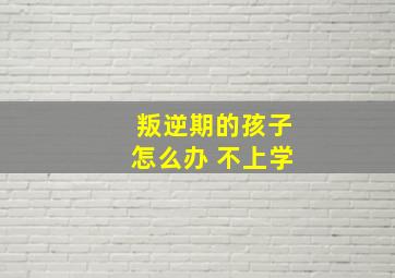 叛逆期的孩子怎么办 不上学